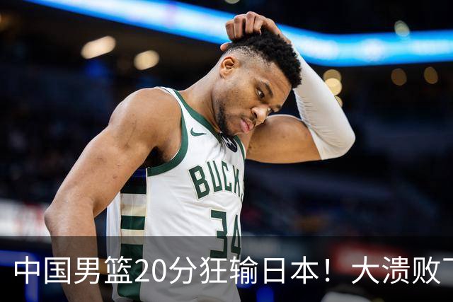 中国男篮20分狂输日本！大溃败下露出四块伤疤！再度崛起必须彻改
